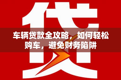 乌恰车辆贷款全攻略，如何轻松购车，避免财务陷阱