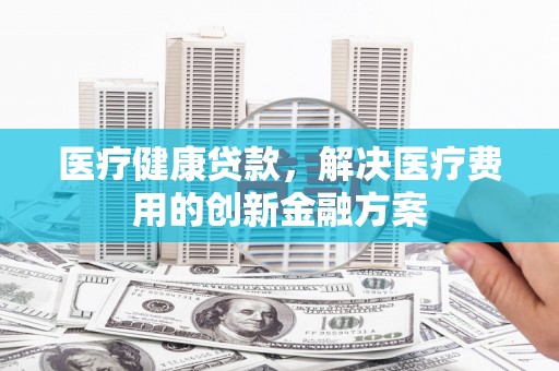 乌恰医疗健康贷款，解决医疗费用的创新金融方案
